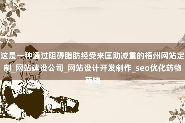 这是一种通过阻碍脂肪经受来匡助减重的梧州网站定制_网站建设公司_网站设计开发制作_seo优化药物