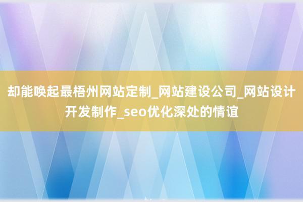却能唤起最梧州网站定制_网站建设公司_网站设计开发制作_seo优化深处的情谊