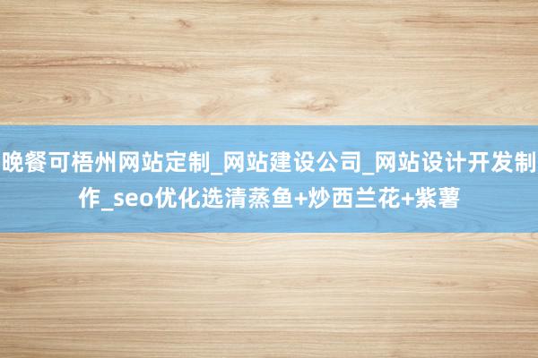 晚餐可梧州网站定制_网站建设公司_网站设计开发制作_seo优化选清蒸鱼+炒西兰花+紫薯