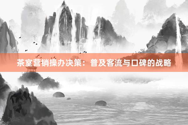 茶室营销操办决策：普及客流与口碑的战略